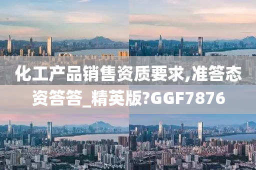 化工产品销售资质要求,准答态资答答_精英版?GGF7876