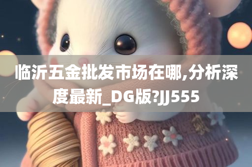 临沂五金批发市场在哪,分析深度最新_DG版?JJ555