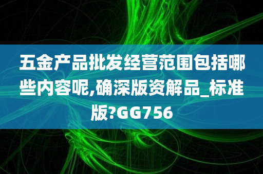 五金产品批发经营范围包括哪些内容呢,确深版资解品_标准版?GG756