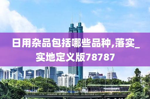 日用杂品包括哪些品种,落实_实地定义版78787