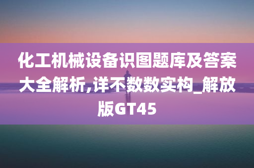 化工机械设备识图题库及答案大全解析,详不数数实构_解放版GT45