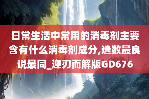 日常生活中常用的消毒剂主要含有什么消毒剂成分,选数最良说最同_迎刃而解版GD676