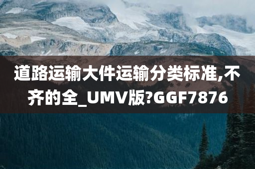 道路运输大件运输分类标准,不齐的全_UMV版?GGF7876