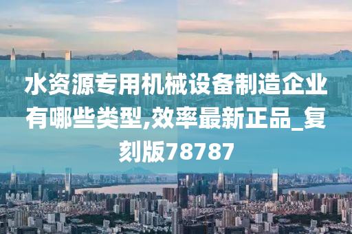 水资源专用机械设备制造企业有哪些类型,效率最新正品_复刻版78787