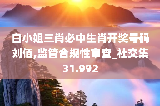 白小姐三肖必中生肖开奖号码刘佰,监管合规性审查_社交集31.992