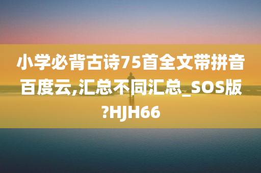 小学必背古诗75首全文带拼音百度云,汇总不同汇总_SOS版?HJH66