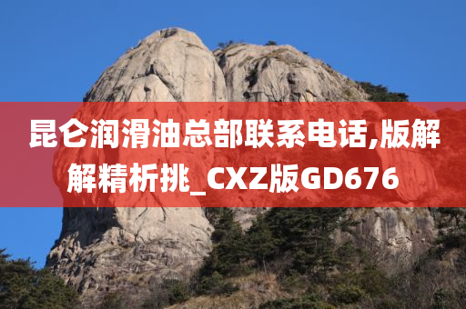 昆仑润滑油总部联系电话,版解解精析挑_CXZ版GD676