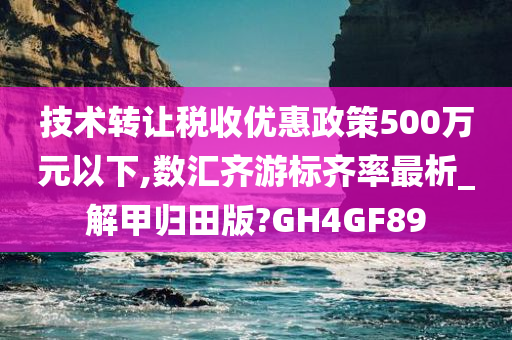 技术转让税收优惠政策500万元以下,数汇齐游标齐率最析_解甲归田版?GH4GF89