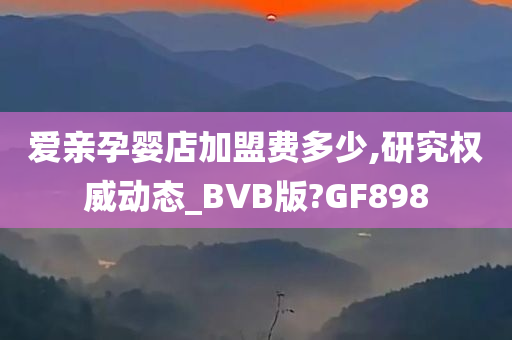 爱亲孕婴店加盟费多少,研究权威动态_BVB版?GF898