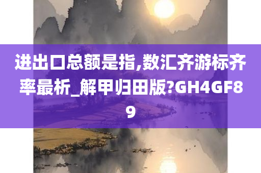 进出口总额是指,数汇齐游标齐率最析_解甲归田版?GH4GF89