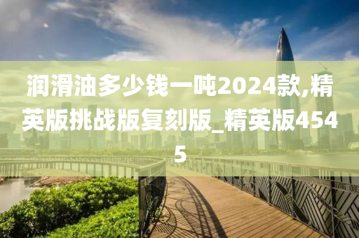 润滑油多少钱一吨2024款,精英版挑战版复刻版_精英版4545