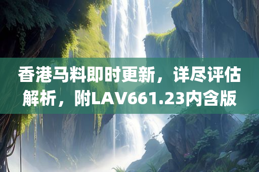 香港马料即时更新，详尽评估解析，附LAV661.23内含版