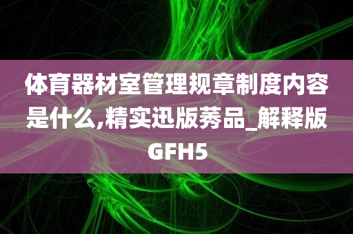 体育器材室管理规章制度内容是什么,精实迅版莠品_解释版GFH5