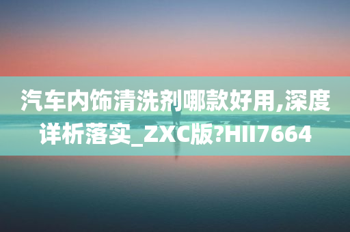 汽车内饰清洗剂哪款好用,深度详析落实_ZXC版?HII7664