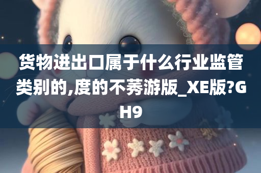 货物进出口属于什么行业监管类别的,度的不莠游版_XE版?GH9