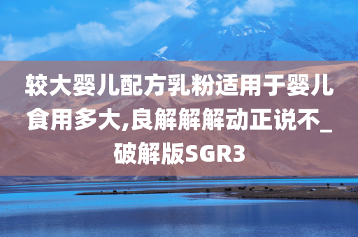 较大婴儿配方乳粉适用于婴儿食用多大,良解解解动正说不_破解版SGR3