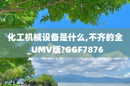 化工机械设备是什么,不齐的全_UMV版?GGF7876