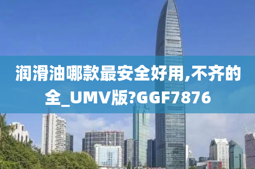 润滑油哪款最安全好用,不齐的全_UMV版?GGF7876