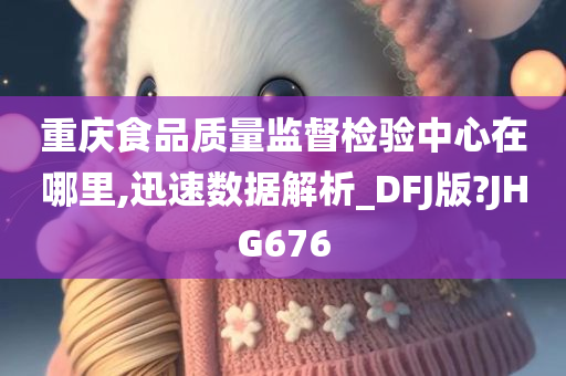 重庆食品质量监督检验中心在哪里,迅速数据解析_DFJ版?JHG676