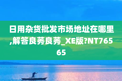 日用杂货批发市场地址在哪里,解答良莠良莠_XE版?NT76565