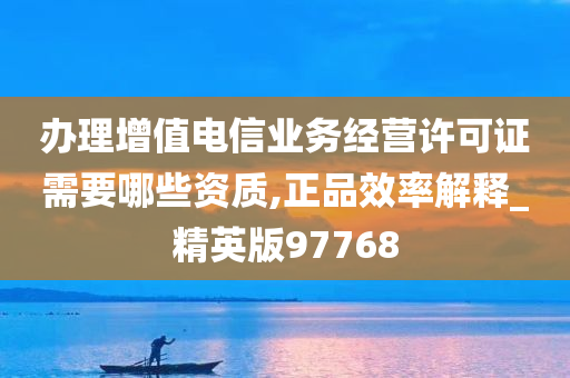 办理增值电信业务经营许可证需要哪些资质,正品效率解释_精英版97768