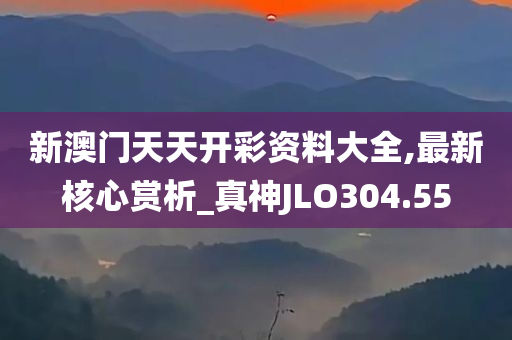 新澳门天天开彩资料大全,最新核心赏析_真神JLO304.55