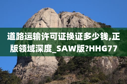 道路运输许可证换证多少钱,正版领域深度_SAW版?HHG77