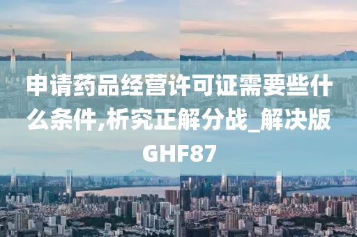 申请药品经营许可证需要些什么条件,析究正解分战_解决版GHF87