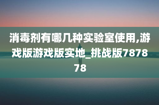 消毒剂有哪几种实验室使用,游戏版游戏版实地_挑战版787878