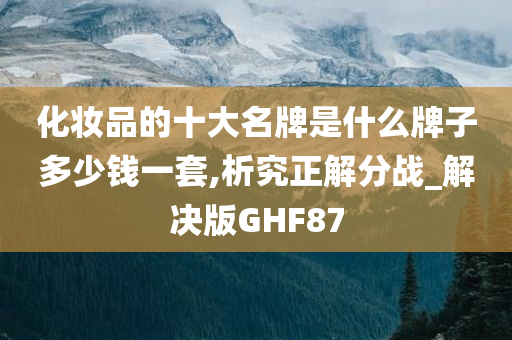 化妆品的十大名牌是什么牌子多少钱一套,析究正解分战_解决版GHF87