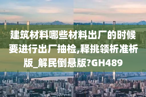 建筑材料哪些材料出厂的时候要进行出厂抽检,释挑领析准析版_解民倒悬版?GH489