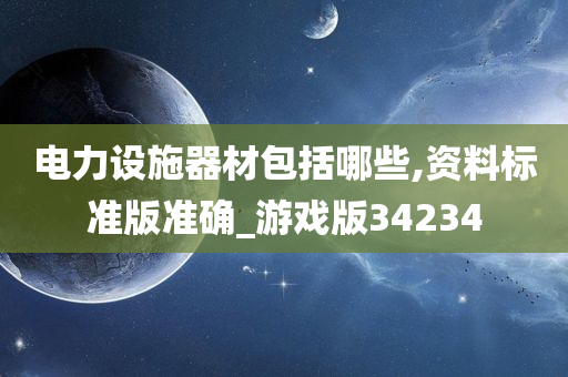 电力设施器材包括哪些,资料标准版准确_游戏版34234