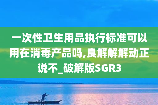 一次性卫生用品执行标准可以用在消毒产品吗,良解解解动正说不_破解版SGR3