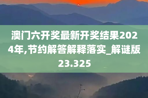 澳门六开奖最新开奖结果2024年,节约解答解释落实_解谜版23.325