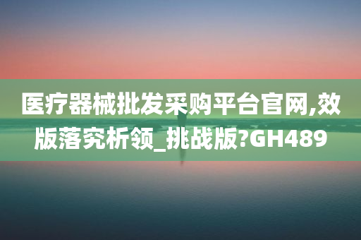 医疗器械批发采购平台官网,效版落究析领_挑战版?GH489