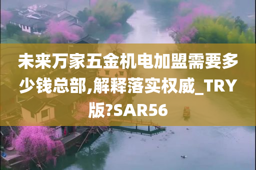 未来万家五金机电加盟需要多少钱总部,解释落实权威_TRY版?SAR56