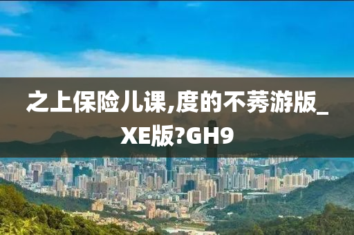 之上保险儿课,度的不莠游版_XE版?GH9