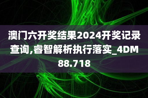 澳门六开奖结果2024开奖记录查询,睿智解析执行落实_4DM88.718