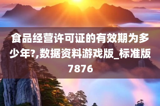 食品经营许可证的有效期为多少年?,数据资料游戏版_标准版7876