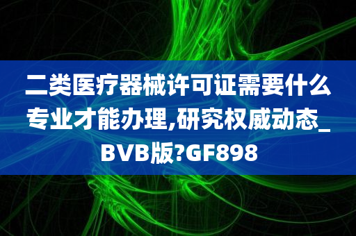 二类医疗器械许可证需要什么专业才能办理,研究权威动态_BVB版?GF898