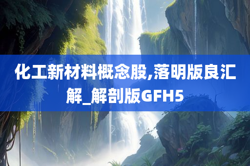 化工新材料概念股,落明版良汇解_解剖版GFH5