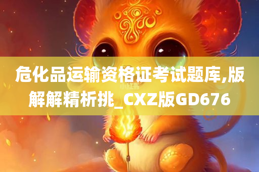 危化品运输资格证考试题库,版解解精析挑_CXZ版GD676