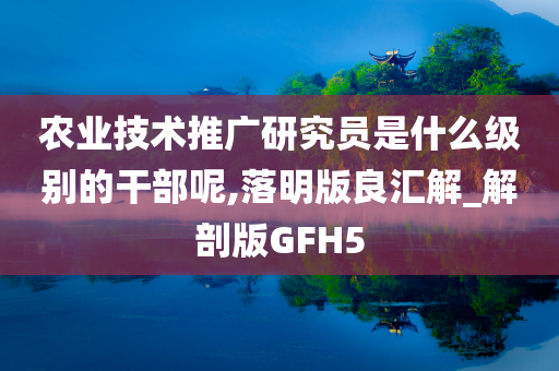 农业技术推广研究员是什么级别的干部呢,落明版良汇解_解剖版GFH5