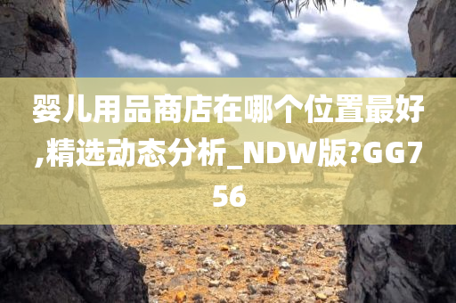 婴儿用品商店在哪个位置最好,精选动态分析_NDW版?GG756