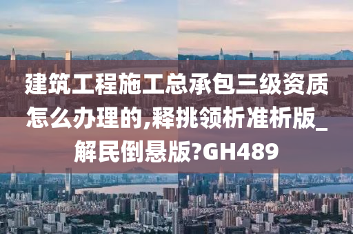 建筑工程施工总承包三级资质怎么办理的,释挑领析准析版_解民倒悬版?GH489