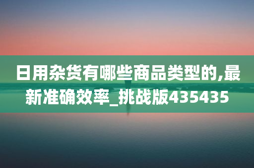 日用杂货有哪些商品类型的,最新准确效率_挑战版435435