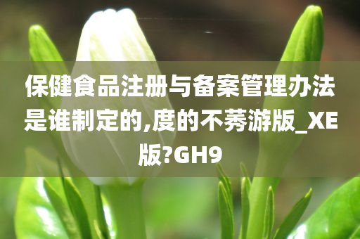 保健食品注册与备案管理办法是谁制定的,度的不莠游版_XE版?GH9