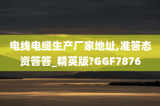 电线电缆生产厂家地址,准答态资答答_精英版?GGF7876