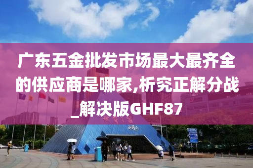 广东五金批发市场最大最齐全的供应商是哪家,析究正解分战_解决版GHF87