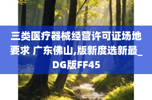 三类医疗器械经营许可证场地要求 广东佛山,版新度选新最_DG版FF45